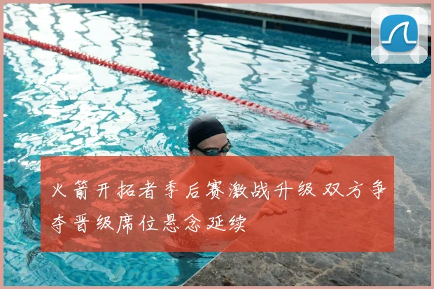 火箭开拓者季后赛激战升级 双方争夺晋级席位悬念延续