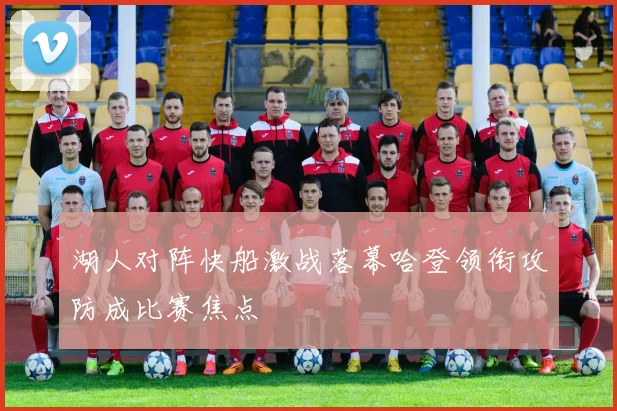 湖人对阵快船激战落幕哈登领衔攻防成比赛焦点