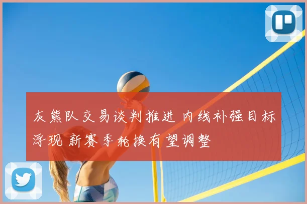 灰熊队交易谈判推进 内线补强目标浮现 新赛季轮换有望调整