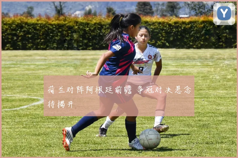 荷兰对阵阿根廷前瞻 争冠对决悬念待揭开