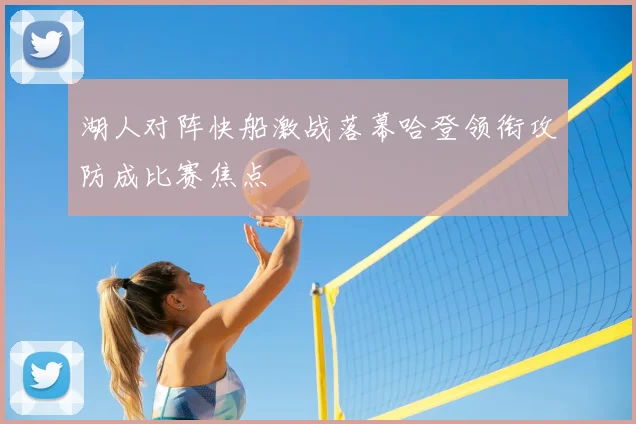湖人对阵快船激战落幕哈登领衔攻防成比赛焦点