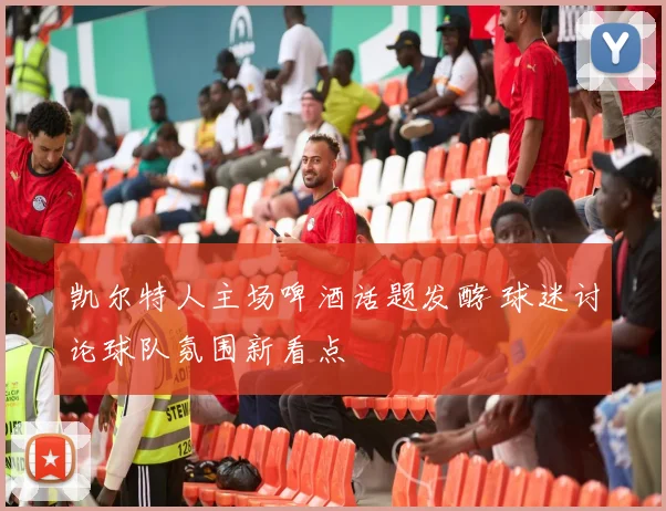 凯尔特人主场啤酒话题发酵 球迷讨论球队氛围新看点