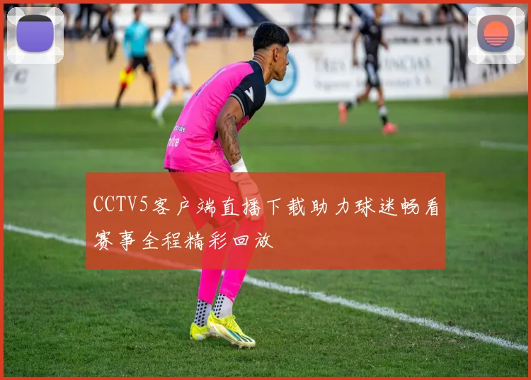 CCTV5客户端直播下载助力球迷畅看赛事全程精彩回放