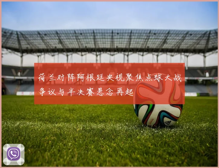 荷兰对阵阿根廷央视聚焦点球大战争议与半决赛悬念再起