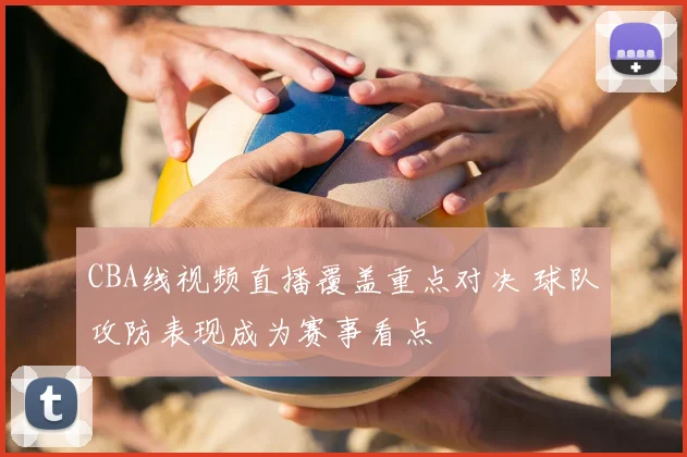 CBA线视频直播覆盖重点对决 球队攻防表现成为赛事看点