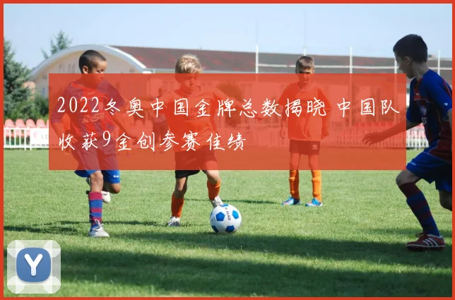 2022冬奥中国金牌总数揭晓 中国队收获9金创参赛佳绩