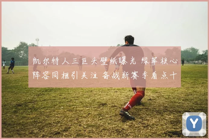 凯尔特人三巨头壁纸曝光 绿军核心阵容同框引关注 备战新赛季看点十足