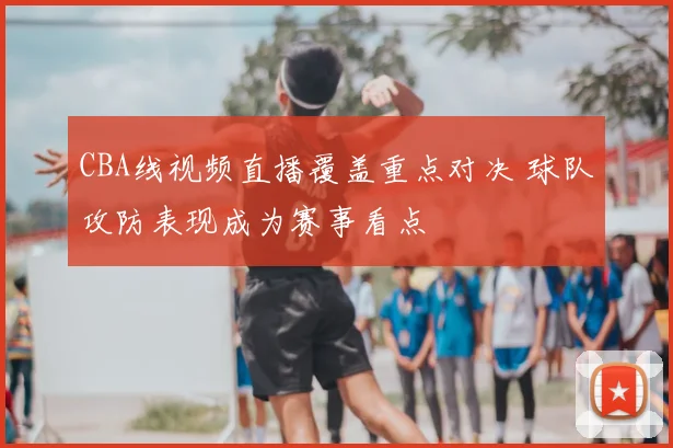 CBA线视频直播覆盖重点对决 球队攻防表现成为赛事看点