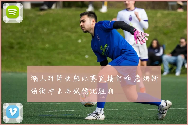 湖人对阵快船比赛直播打响 詹姆斯领衔冲击洛城德比胜利