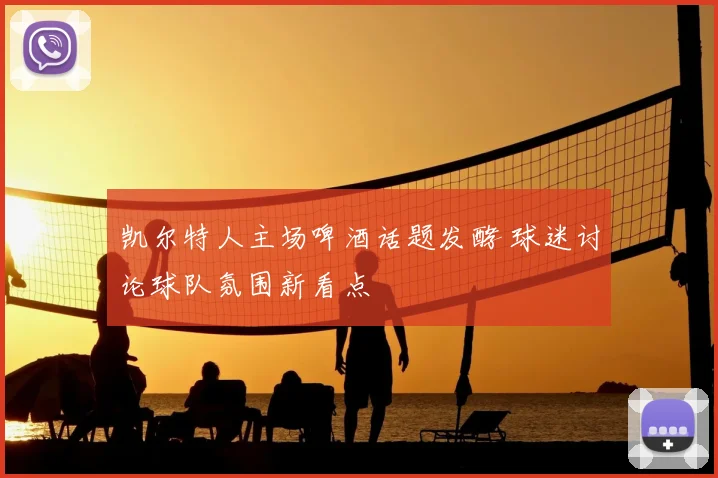 凯尔特人主场啤酒话题发酵 球迷讨论球队氛围新看点