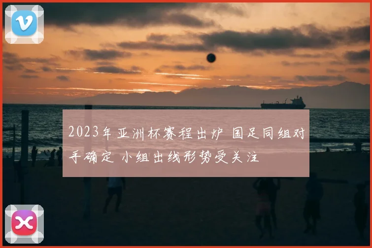 2023年亚洲杯赛程出炉 国足同组对手确定 小组出线形势受关注